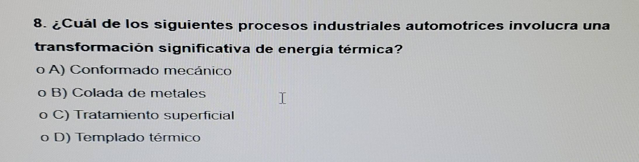 ¿Cuál de los siguientes procesos industriales automotrices involucra una
transformación significativa de energía térmica?
o A) Conformado mecánico
o B) Colada de metales
o C) Tratamiento superficial
a D) Templado térmico