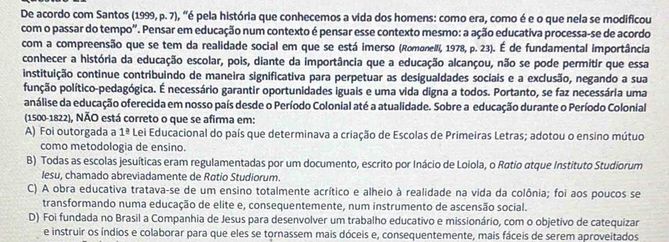 De acordo com Santos (1999, p. 7), "é pela história que conhecemos a vida dos homens: como era, como é e o que nela se modificou
com o passar do tempo". Pensar em educação num contexto é pensar esse contexto mesmo: a ação educativa processa-se de acordo
com a compreensão que se tem da realidade social em que se está imerso (Romanelli, 1978, p. 23). É de fundamental importância
conhecer a história da educação escolar, pois, diante da importância que a educação alcançou, não se pode permitir que essa
instituição continue contribuindo de maneira significativa para perpetuar as desigualdades sociais e a exclusão, negando a sua
punção político-pedagógica. É necessário garantir oportunidades iguais e uma vida digna a todos. Portanto, se faz necessária uma
análise da educação oferecida em nosso país desde o Período Colonial até a atualidade. Sobre a educação durante o Período Colonial
(1500-1822), NÃO está correto o que se afirma em:
A) Foi outorgada a 1^(_ a) Lei Educacional do país que determinava a criação de Escolas de Primeiras Letras; adotou o ensino mútuo
como metodologia de ensino.
B) Todas as escolas jesuíticas eram regulamentadas por um documento, escrito por Inácio de Loiola, o Røtio atque Instituto Studiorum
Iesu, chamado abreviadamente de Røtio Studiorum.
C) A obra educativa tratava-se de um ensino totalmente acrítico e alheio à realidade na vida da colônia; foi aos poucos se
transformando numa educação de elite e, consequentemente, num instrumento de ascensão social.
D) Foi fundada no Brasil a Companhia de Jesus para desenvolver um trabalho educativo e missionário, com o objetivo de catequizar
e instruir os índios e colaborar para que eles se tornassem mais dóceis e, consequentemente, mais fáceis de serem aproveitados