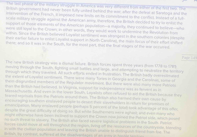 The last phase of the military struggle in America was very different from either of the first two. The 
British government had never been fully united behind the war; after the defeat at Saratoga and the 
intervention of the French, it imposed new limits on its commitment to the conflict. Instead of a full- 
scale military struggle against the American army, therefore, the British decided to try to enlist the 
support of those elements of the American population—a majority, they continued to believe—who 
were still loyal to the Crown; in other words, they would work to undermine the Revolution from 
within. Since the British believed Loyalist sentiment was strongest in the southern colonies (despite 
their earlier failure to enlist Loyalist support in North Carolina), the main focus of their effort shifted 
there; and so it was in the South, for the most part, that the final stages of the war occurred. 
Page 149 
The new British strategy was a dismal failure. British forces spent three years (from 1778 to 1781) 
moving through the South, fighting small battles and large, and attempting to neutralize the territory 
through which they traveled. All such efforts ended in frustration. The British badly overestimated 
the extent of Loyalist sentiment. There were many Tories in Georgia and the Carolinas, some of 
them disgruntled members of the Regulator movement. But there were also many more Patriots 
than the British had believed. In Virginia, support for independence was as fervent as in 
Massachusetts. And even in the lower South, Loyalists often refused to aid the British because they 
feared reprisals from the Patriots around them. The British also harmed their own cause by 
encouraging southern enslaved people to desert their slaveholders in return for promises of 
emancipation. Many enslaved people (perhaps 5 percent of the total) took advantage of this offer, 
despite the great difficulty of doing so. But white Southerners were aghast; and even many who 
might otherwise have been inclined to support the Crown now joined the Patriot side, which posed 
no such threat to slavery. The British also faced severe logistical problems in the South. Patriot 
forces could move at will throughout the region, living off the resources of the countryside, blending 
in with the civilian population and leaving the British unable to distinguish friend from foe. The 
British, by contrast, suffered all the disadvantages of an army in hostile territon