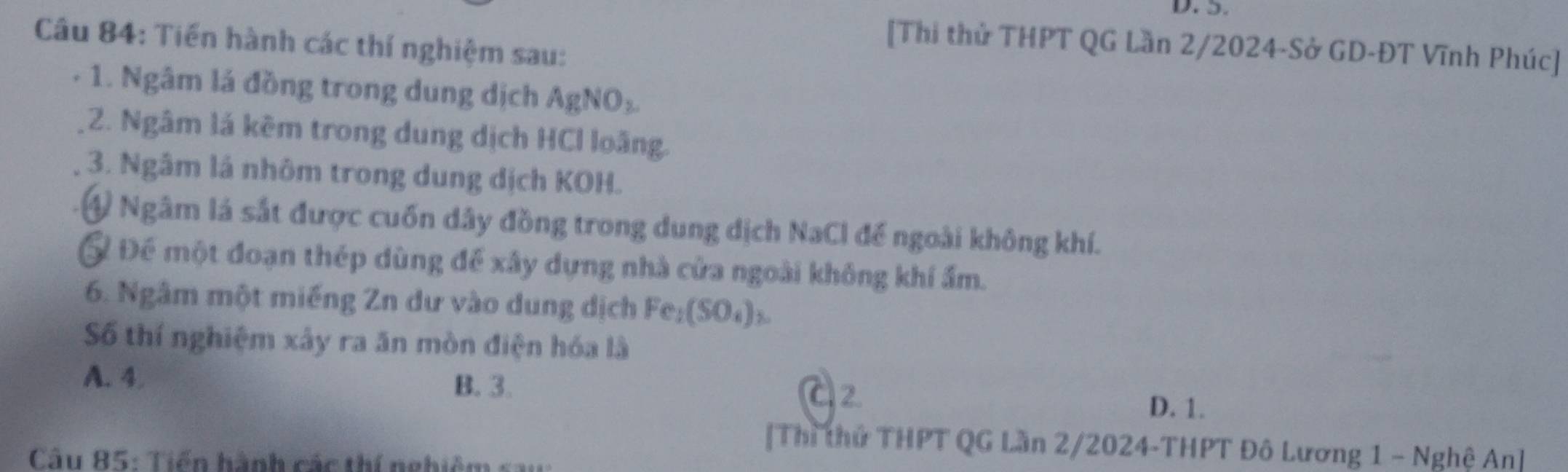 Tiến hành các thí nghiệm sau:
[Thi thử THPT QG Lần 2/2024-Sở GD-ĐT Vĩnh Phúc]
- 1. Ngâm lá đồng trong dung dịch AgNO_3. 
2. Ngâm lá kêm trong dung dịch HCl loãng.
3. Ngâm lá nhôm trong dung dịch KOH.
④ Ngâm là sắt được cuốn dây đồng trong dung dịch NaCl đế ngoài không khí.
Ở Để một đoạn thép dùng để xây dựng nhà cửa ngoài không khí ẩm.
6. Ngâm một miếng Zn dư vào dung dịch Fe_1(SO_4)_3. 
Số thí nghiệm xây ra ăn mòn điện hóa là
A. 4 B. 3. C2
D. 1.
[Thì thứ THPT QG Lần 2/2024-THPT Đô Lương 1 - Nghệ An]
Câu 85: Tiến hành các thí nghiê