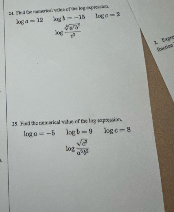 Find the numerical value of the log expression.
log a=12 log b=-15 log c=2
log  sqrt[3](a^7b^7)/c^3 
2. Expre 
fraction 
25. Find the numerical value of the log expression,
log a=-5 log b=9 log c=8
log  sqrt(c^3)/a^6b^2 
8.