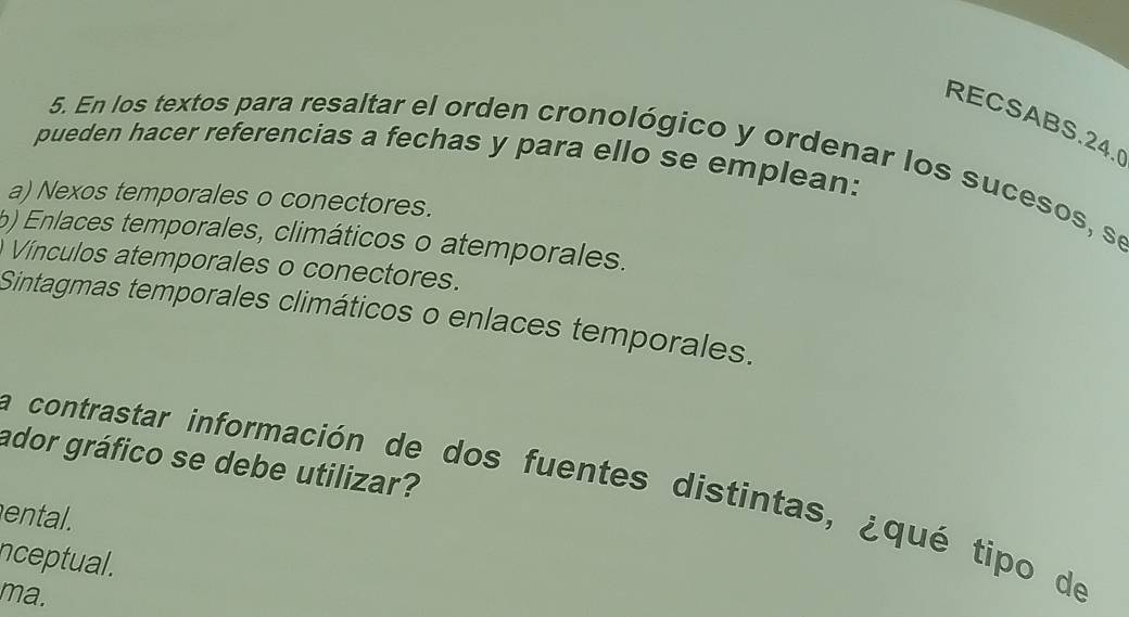 RECSABS.24.
pueden hacer referencias a fechas y para ello se emplean:
5. En los textos para resaltar el orden cronológico y ordenar los sucesos, se
a) Nexos temporales o conectores.
) Enlaces temporales, climáticos o atemporales.
Vínculos atemporales o conectores.
Sintagmas temporales climáticos o enlaces temporales.
ador gráfico se debe utilizar?
la contrastar información de dos fuentes distintas, ¿qué tipo de
ental.
nceptual.
ma.