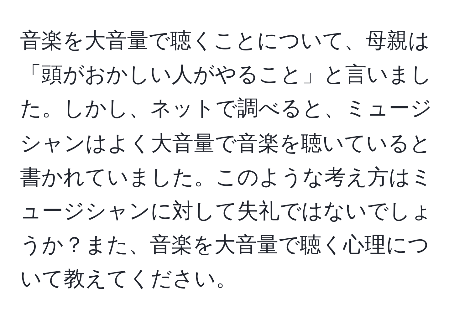 音楽を大音量で聴くことについて、母親は「頭がおかしい人がやること」と言いました。しかし、ネットで調べると、ミュージシャンはよく大音量で音楽を聴いていると書かれていました。このような考え方はミュージシャンに対して失礼ではないでしょうか？また、音楽を大音量で聴く心理について教えてください。