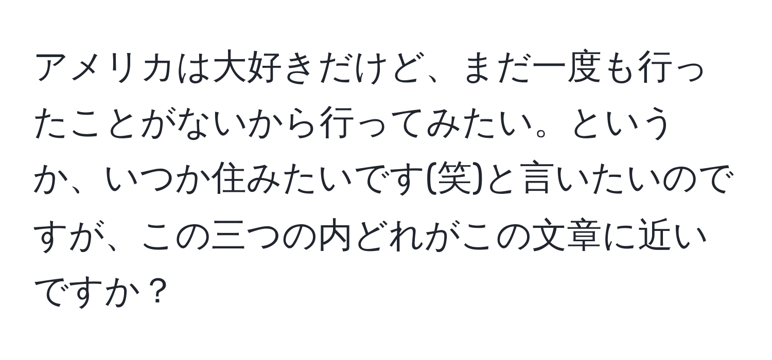 アメリカは大好きだけど、まだ一度も行ったことがないから行ってみたい。というか、いつか住みたいです(笑)と言いたいのですが、この三つの内どれがこの文章に近いですか？