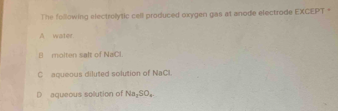 The following electrolytic cell produced oxygen gas at anode electrode EXCEPT *
A water.
B molten salt of NaCl.
Caqueous diluted solution of NaCl.
D aqueous solution of Na_2SO_4.