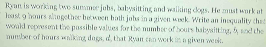 Ryan is working two summer jobs, babysitting and walking dogs. He must work at 
least 9 hours altogether between both jobs in a given week. Write an inequality that 
would represent the possible values for the number of hours babysitting, b, and the 
number of hours walking dogs, d, that Ryan can work in a given week.