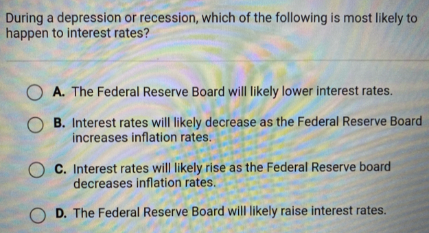 During a depression or recession, which of the following is most likely to
happen to interest rates?
A. The Federal Reserve Board will likely lower interest rates.
B. Interest rates will likely decrease as the Federal Reserve Board
increases inflation rates.
C. Interest rates will likely rise as the Federal Reserve board
decreases inflation rates.
D. The Federal Reserve Board will likely raise interest rates.