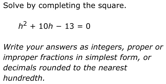 Solve by completing the square.
h^2+10h-13=0
Write your answers as integers, proper or 
improper fractions in simplest form, or 
decimals rounded to the nearest 
hundredth.