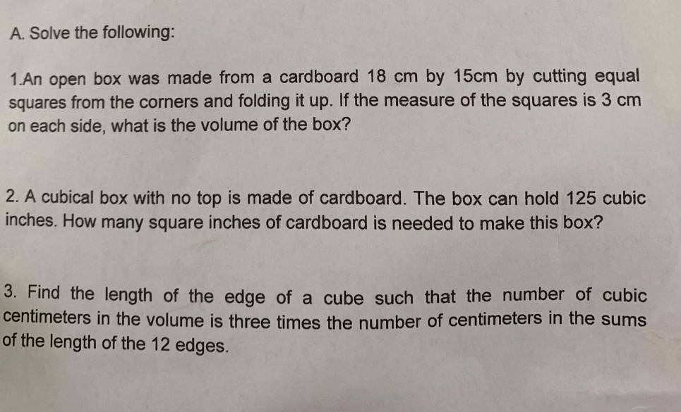 Solve the following: 
1.An open box was made from a cardboard 18 cm by 15cm by cutting equal 
squares from the corners and folding it up. If the measure of the squares is 3 cm
on each side, what is the volume of the box? 
2. A cubical box with no top is made of cardboard. The box can hold 125 cubic
inches. How many square inches of cardboard is needed to make this box? 
3. Find the length of the edge of a cube such that the number of cubic
centimeters in the volume is three times the number of centimeters in the sums 
of the length of the 12 edges.