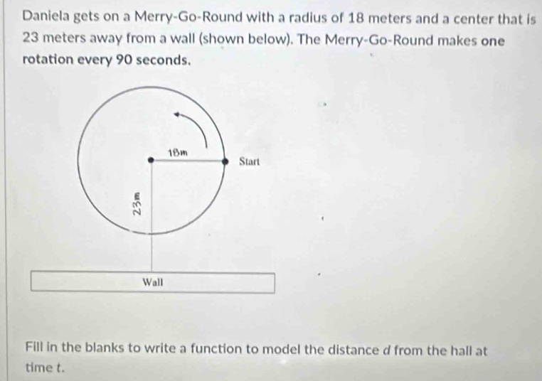 Daniela gets on a Merry-Go-Round with a radius of 18 meters and a center that is
23 meters away from a wall (shown below). The Merry-Go-Round makes one 
rotation every 90 seconds. 
Wall 
Fill in the blanks to write a function to model the distance d from the hall at 
time t.