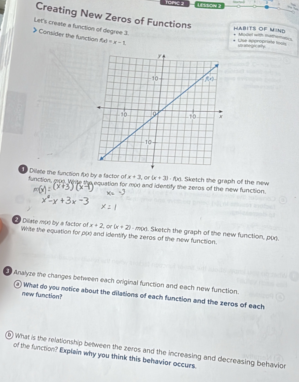 TOPIC 2 LESSON 2
Creating New Zeros of Functions
Let's create a function of degree 3.
HABITS OF MIND
Consider the function f(x)=x-1.
Model with mathematics.
Use appropriate tools
strategically.
1 Dilate the function f(x) by a factor of x+3 , or (x+3)· f(x). Sketch the graph of the new
function, m(x). Write the equation for m(x) and identify the zeros of the new function.
2 Dilate m(x) by a factor of x+2 , or (x+2)· m(x). Sketch the graph of the new function, p(x).
Write the equation for p(x) and identify the zeros of the new function.
B Analyze the changes between each original function and each new function.
new function?
a) What do you notice about the dilations of each function and the zeros of each
b What is the relationship between the zeros and the increasing and decreasing behavion
of the function? Explain why you think this behavior occurs.