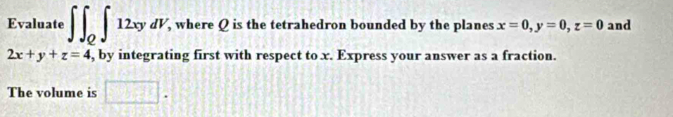 Evaluate ∈t ∈t _Q∈t 12xydV , where Q is the tetrahedron bounded by the planes x=0, y=0, z=0 and
2x+y+z=4 , by integrating first with respect to x. Express your answer as a fraction. 
The volume is □ .