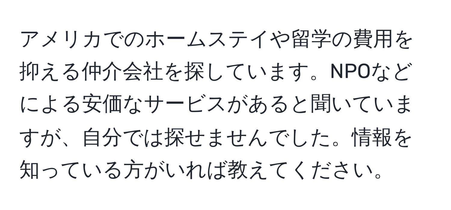 アメリカでのホームステイや留学の費用を抑える仲介会社を探しています。NPOなどによる安価なサービスがあると聞いていますが、自分では探せませんでした。情報を知っている方がいれば教えてください。