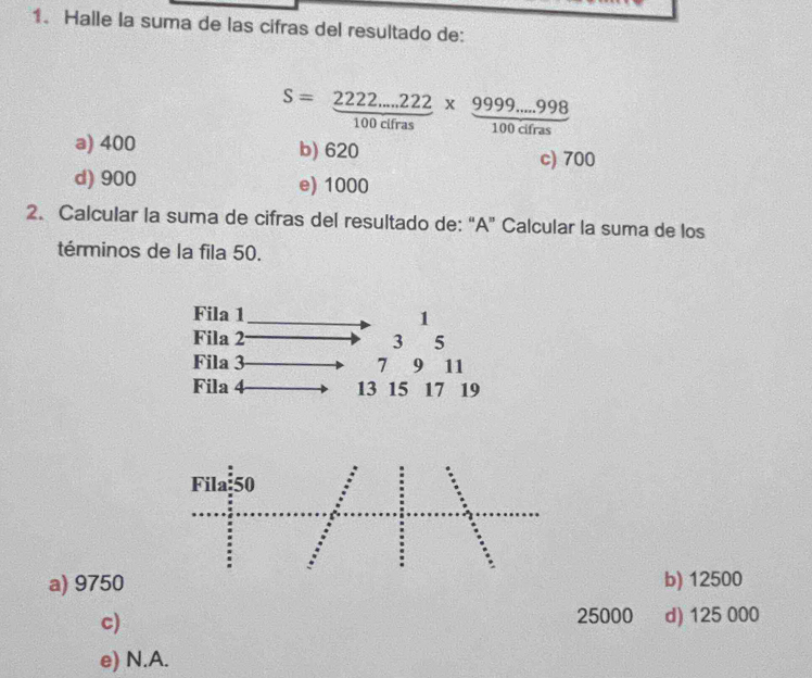 Halle la suma de las cifras del resultado de:
S= (2222...222)/100cifras *  (9999...998)/100cifras 
a) 400 b) 620
c) 700
d) 900 e) 1000
2. Calcular la suma de cifras del resultado de: “A” Calcular la suma de los
términos de la fila 50.
a) 9750 b) 12500
c)
25000 d) 125 000
e) N.A.