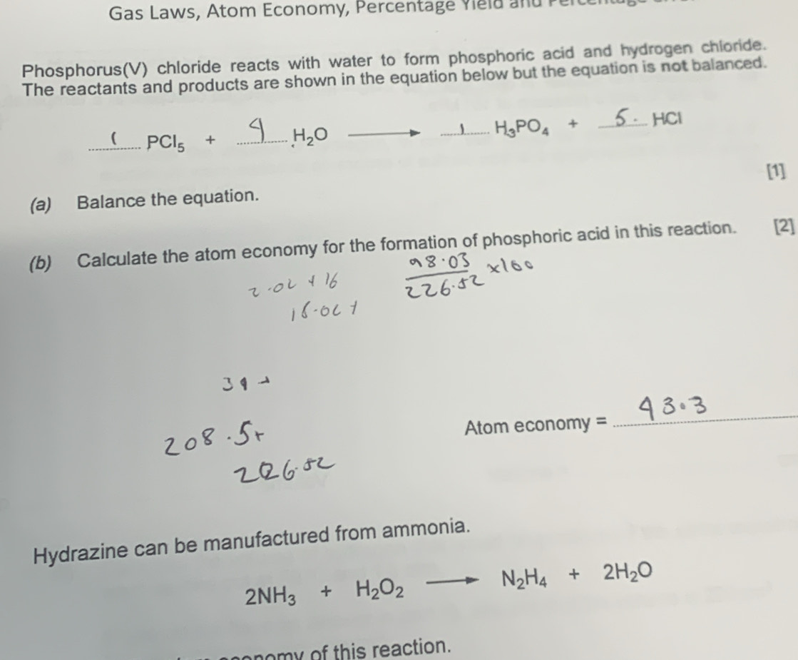 Gas Laws, Atom Economy, Percentage Yield and Perce 
Phosphorus(V) chloride reacts with water to form phosphoric acid and hydrogen chloride. 
The reactants and products are shown in the equation below but the equation is not balanced. 
_( PCl_5+ _
H_2O
_ H_3PO_4+ _ HCl
[1] 
(a) Balance the equation. 
(b) Calculate the atom economy for the formation of phosphoric acid in this reaction. [2]
Atom economy =
_ 
Hydrazine can be manufactured from ammonia.
2NH_3+H_2O_2to N_2H_4+2H_2O
onomy of this reaction.