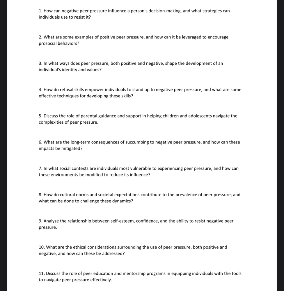 How can negative peer pressure influence a person's decision-making, and what strategies can 
individuals use to resist it? 
2. What are some examples of positive peer pressure, and how can it be leveraged to encourage 
prosocial behaviors? 
3. In what ways does peer pressure, both positive and negative, shape the development of an 
individual's identity and values? 
4. How do refusal skills empower individuals to stand up to negative peer pressure, and what are some 
effective techniques for developing these skills? 
5. Discuss the role of parental guidance and support in helping children and adolescents navigate the 
complexities of peer pressure. 
6. What are the long-term consequences of succumbing to negative peer pressure, and how can these 
impacts be mitigated? 
7. In what social contexts are individuals most vulnerable to experiencing peer pressure, and how can 
these environments be modified to reduce its influence? 
8. How do cultural norms and societal expectations contribute to the prevalence of peer pressure, and 
what can be done to challenge these dynamics? 
9. Analyze the relationship between self-esteem, confidence, and the ability to resist negative peer 
pressure. 
10. What are the ethical considerations surrounding the use of peer pressure, both positive and 
negative, and how can these be addressed? 
11. Discuss the role of peer education and mentorship programs in equipping individuals with the tools 
to navigate peer pressure effectively.