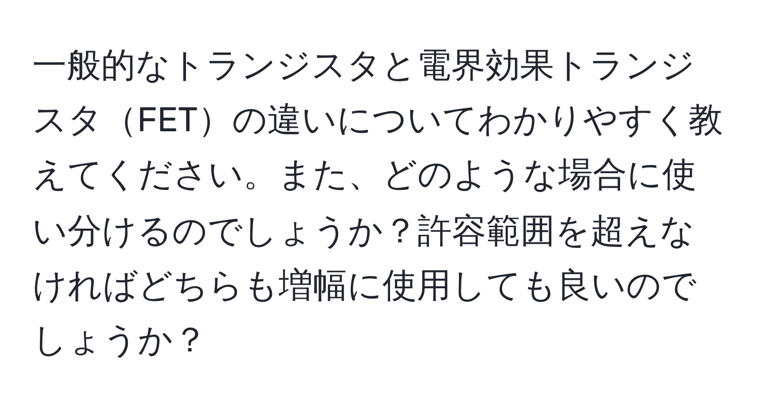 一般的なトランジスタと電界効果トランジスタFETの違いについてわかりやすく教えてください。また、どのような場合に使い分けるのでしょうか？許容範囲を超えなければどちらも増幅に使用しても良いのでしょうか？