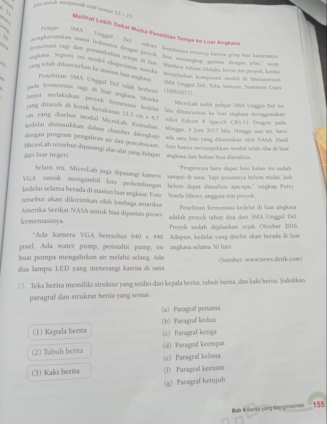 Ralah Teks untuk menjawab soal nomor 13-15
21
mm
ong Pelajar SMA
Melihat Lebih Dekat Modul Penelitian Tempe ke Luar Angkas
Unggul Del sukses kondisinya tertutup karena gelap biar kameranya
16 mengharumkan nama Indonesia dengan proyek bisa menangkap gambar dengan jelas,” ucar
útra (crimentasi ragi dan penumbuhan tempe di luar Maithew Adrian Silalahi, ketua tim proyek, kenka
angkasa. Seperti ini model eksperimen mereka menjelaskan komponen modul di laboratorium
yang telah diluncurkan ke stasiun luar angkasa.
Penelitian SMA Unggul Del tidak berhenti (16/6/2017).
SMA Unggul Del, Toba Samosir, Sumatera Utara
in pada fermentasi ragi di luar angkasa Mereka
lanjut melakukan proyek fermentasi kedela
MicroLab milik pelajar SMA Unggul Del itu
yang ditaruh di kotak berukuran 12.5cm* 4.7 lalu diluncurkan ke luar angkasa menggunakan
roket Falcon 9 SpaceX CRS-11 Dragon pada
cm yang disebut modul MicroLab. Kemudian, Minggu, 4 Juni 2017 lalu. Hingga saat ini. barc
kedelai dimasukkan dalam chamber dilengkapi ada satu foto yang dikirimkan oleh NASA. Hasil
dengan program pengaliran air dan pencahayaan. foto hanya menunjukkan modul telah tiba di luar
MicroLab tersebut dipasangi alat-alat yang didapat
dari luar negeri. angkasa dan belum bisa dianalisis.
"Progresnya baru dapat foto kalau itu sudah
Selain itu, MicroLab juga dipasangi kamera   sampai di sana. Tapi prosesnya belum mulai. Jadi
VGA untuk mengambil foto perkembangan  belum dapat dianalisis apa-apa," ungkap Putry
kedelai selama berada di stasiun luar angkasa. Foto Yosefa Siboro, anggota tim proyek.
tersebut akan dikirimkan oleh lembaga antariksa
Amerika Serikat NASA untuk bisa dipantau proses Penelitian fermentasi kedelai di luar angkasa
fermentasinya. adalah proyek tahap dua dari SMA Unggul Del.
Proyek sudah dijalankan sejak Oktober 2016.
“Ada kamera VGA beresolusi 640* 440 Adapun, kedelai yang diteliti akan berada di luar
pixel. Ada water pump, peristaltic pump, itu angkasa selama 30 hari.
buat pompa mengalirkan air melalui selang. Ada (Sumber: www.news.detik.com)
dua lampu LED yang menerangi karena di sana
13. Teks berita memiliki struktur yang terdiri dari kepala berita, tubuh berita, dan kaki berita. Jodohkan
paragraf dan struktur berita yang sesuai.
(a) Paragraf pertama
(b) Paragraf kedua
(1) Kepala berita (c) Paragraf ketiga
(2) Tubuh berita (d) Paragraf keempat
(e) Paragraf kelima
(3) Kaki berita (f) Paragraf keenam
(g) Paragraf ketujuh
Bab 4 Berta yang Menginsipirasi 155