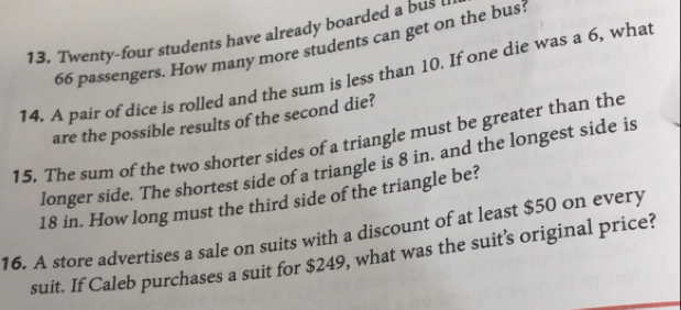 Twenty-four students have already boarded a bus
66 passengers. How many more students can get on the bus 
14. A pair of dice is rolled and the sum is less than 10. If one die was a 6, what 
are the possible results of the second die? 
15. The sum of the two shorter sides of a triangle must be greater than the 
longer side. The shortest side of a triangle is 8 in. and the longest side is
18 in. How long must the third side of the triangle be? 
16. A store advertises a sale on suits with a discount of at least $50 on every 
suit. If Caleb purchases a suit for $249, what was the suit’s original price?