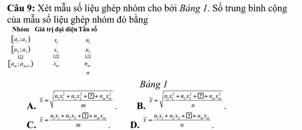 Xét mẫu số liệu ghép nhóm cho bởi Bảng 1. Số trung bình cộng
của mẫu số liệu ghép nhóm đó bằng
Nhóm Giá trị đại diện Tần số
[a_1;a_2) x_1 n_1
[a_2;a_3) x_2 n_2
_ ?
[a_m;a_m+1) x_m n_m
n
Bảng 1
A. overline x=sqrt(frac n_1)x_1^(2+n_2)x_2^(2+ enclosecircle)7+n_mx_m^2m
B. overline x=sqrt(frac n_1)x_1^(2+n_2)x_2^(2+ enclosecircle)2+ n
C. overline x=frac n_1x_1+n_2x_2+ ?+n_mx_mm overline x=frac n_1x_1+n_2x_2+ ?+n_mx_mn 
D.