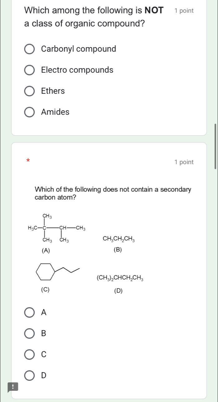 Which among the following is NOT 1 point
a class of organic compound?
Carbonyl compound
Electro compounds
Ethers
Amides
*
1 point
Which of the following does not contain a secondary
carbon atom?
H_3C-frac ∈t^(C])/3[ H_3OH_3 CH_3CH_2CH_3
(A) (B)
(CH_3)_2CHCH_2CH_3
(C) (D)
A
B
C
D
!