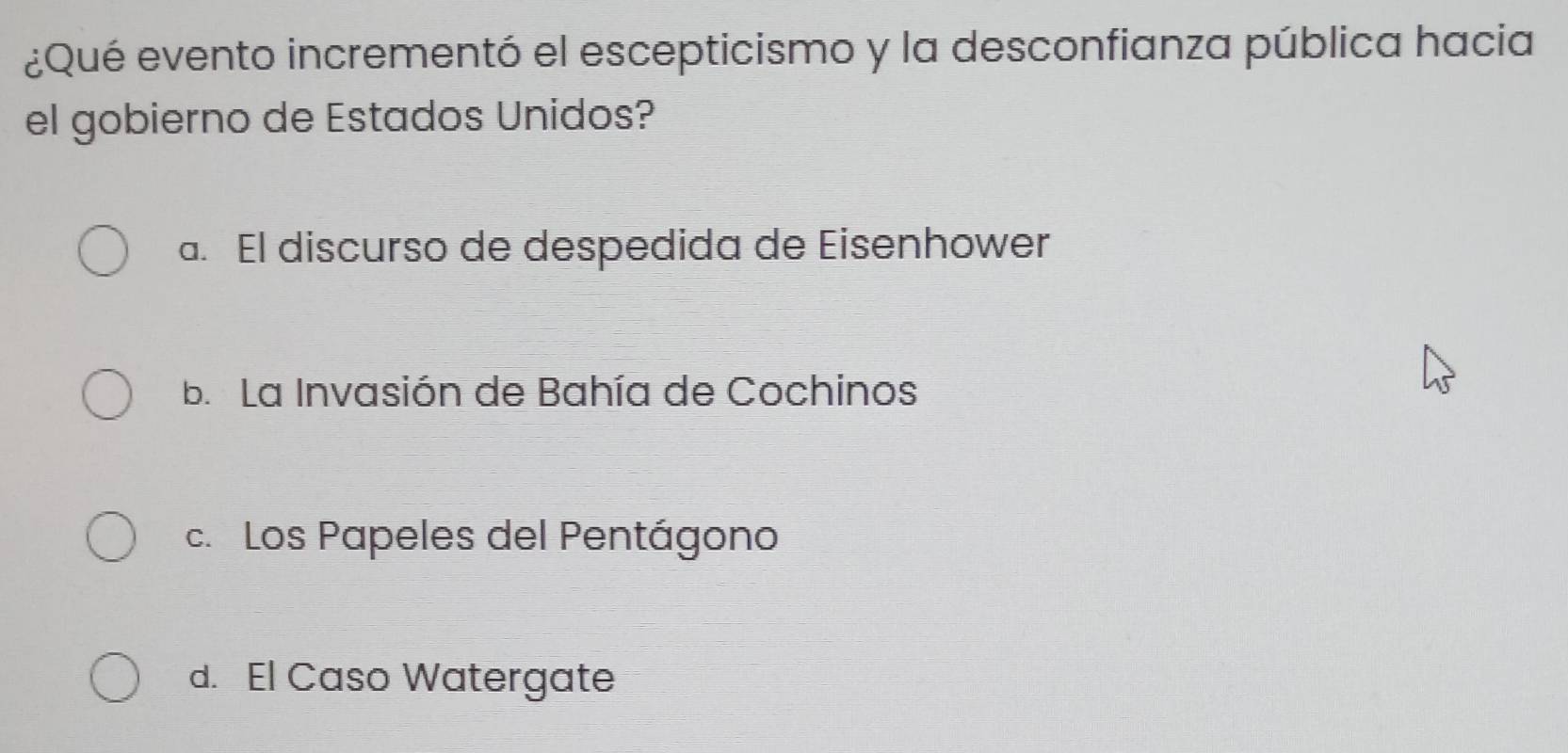 ¿Qué evento incrementó el escepticismo y la desconfianza pública hacia
el gobierno de Estados Unidos?
a. El discurso de despedida de Eisenhower
b. La Invasión de Bahía de Cochinos
c. Los Papeles del Pentágono
d. El Caso Watergate