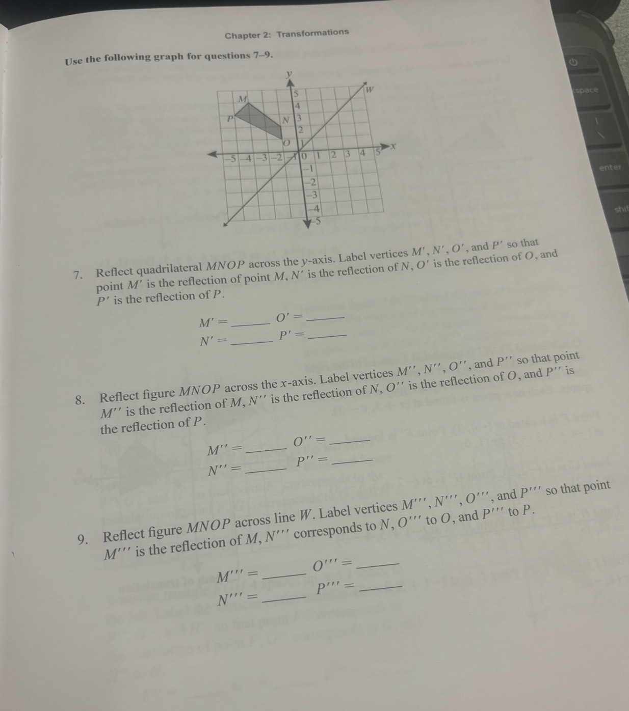 Chapter 2: Transformations
Use the following graph for questions 7-9.
space

enter
shif
7. Reflect quadrilateral MNOP across the y-axis. Label vertices M',N',O' , and P' so that
point M' is the reflection of point M, N' is the reflection of N, O' is the reflection of O, and
P' is the reflection of P.
M'= _ O'= _
N'= _ P'= _
8. Reflect figure MNOP across the x-axis. Label vertices M'',N'',O'' , and P'' so that point
M'' is the reflection of M, N'' is the reflection of N, O'' is the reflection of O, and P'' is
the reflection of P.
O''= _
_ M''=
P''= _
_ N''=
9. Reflect figure MNOP across line W. Label vertices M''',N''',O''' , and P''' so that point
M''' is the reflection of M, N''' corresponds to N, O'' to O, and P''' to P.
_ O'''=
_ M'''=
P'''= _
_ N'''=