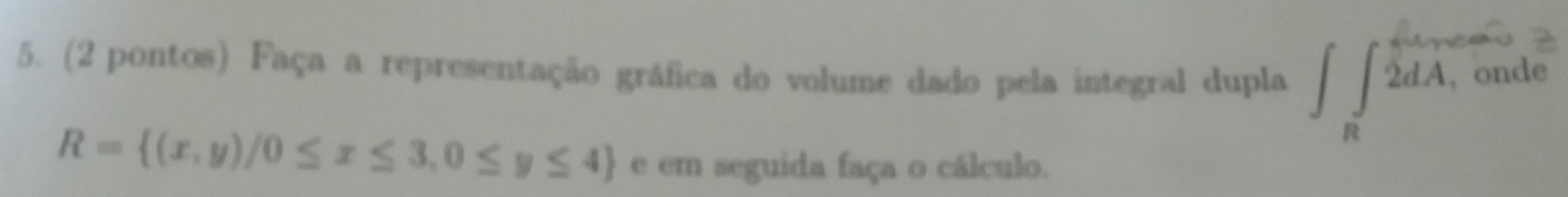 (2 pontos) Faça a representação gráfica do volume dado pela integral dupla ∈t _R^(2dA , onde
R= (x,y)/0≤ x≤ 3,0≤ y≤ 4) e em seguida faça o cálculo.