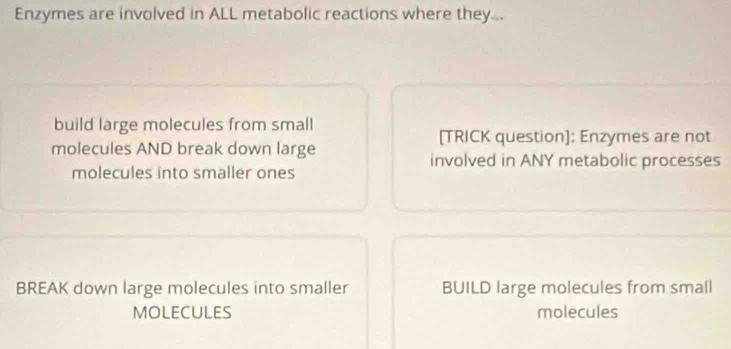 Enzymes are involved in ALL metabolic reactions where they... 
build large molecules from small 
[TRICK question]: Enzymes are not 
molecules AND break down large involved in ANY metabolic processes 
molecules into smaller ones 
BREAK down large molecules into smaller BUILD large molecules from small 
MOLECULES molecules