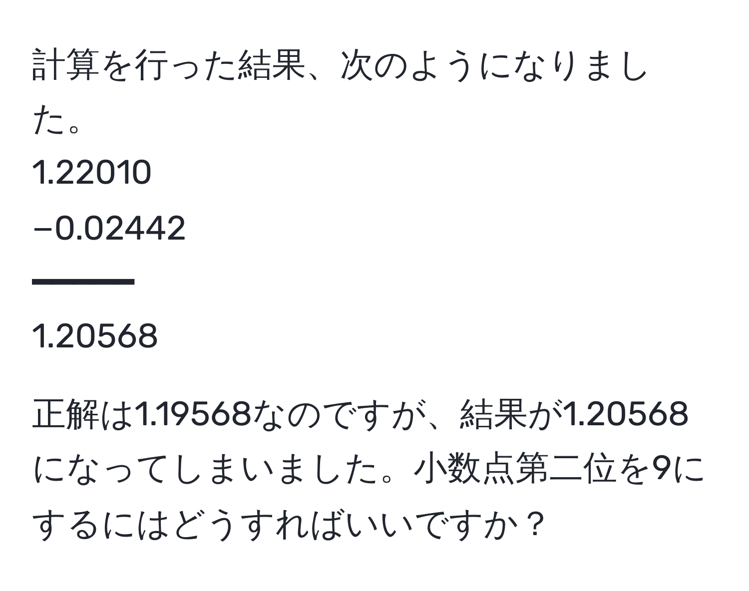 計算を行った結果、次のようになりました。  
1.22010  
−0.02442  
━━━━━  
1.20568  

正解は1.19568なのですが、結果が1.20568になってしまいました。小数点第二位を9にするにはどうすればいいですか？