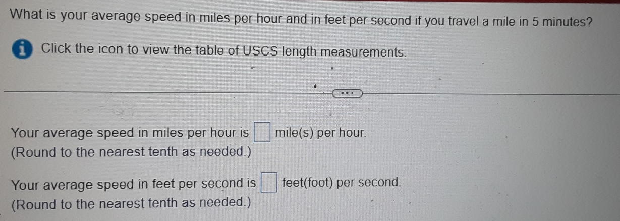 What is your average speed in miles per hour and in feet per second if you travel a mile in 5 minutes? 
H Click the icon to view the table of USCS length measurements. 
Your average speed in miles per hour is □ mile(s) per hour. 
(Round to the nearest tenth as needed.) 
Your average speed in feet per second is □ feet(foot) per second. 
(Round to the nearest tenth as needed.)