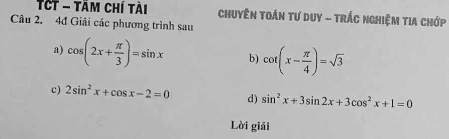 TCt - tâm chí tài Chuyên toán tư duy - trÁc nghiệm tia chớp 
Câu 2. 4đ Giải các phương trình sau 
a) cos (2x+ π /3 )=sin x
b) cot (x- π /4 )=sqrt(3)
c) 2sin^2x+cos x-2=0
d) sin^2x+3sin 2x+3cos^2x+1=0
Lời giải