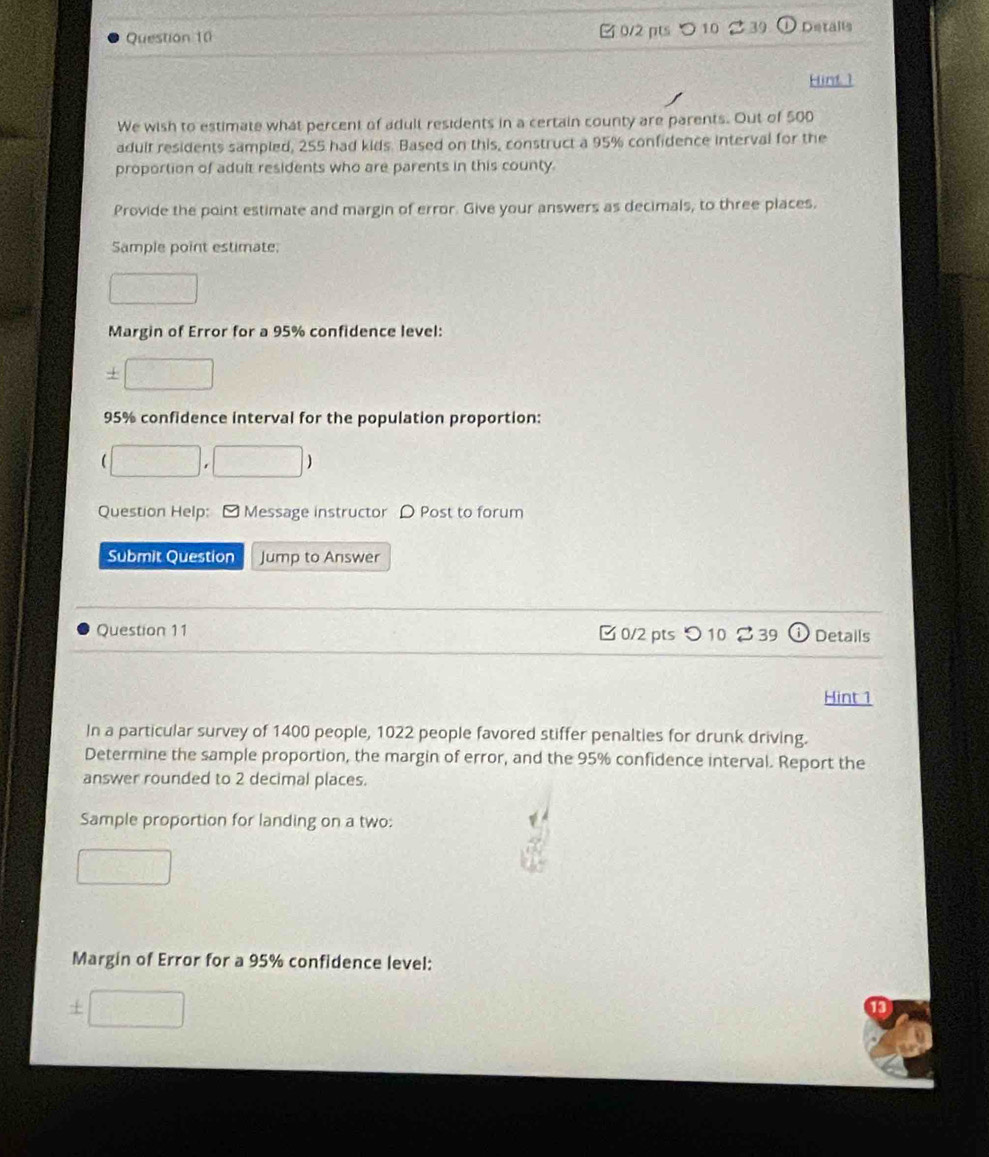 □ 0/2 pts ○ 10 39 Detalls 
Hint 1 
We wish to estimate what percent of adult residents in a certain county are parents. Out of 500
adult residents sampled, 255 had kids. Based on this, construct a 95% confidence interval for the 
proportion of adult residents who are parents in this county 
Provide the point estimate and margin of error. Give your answers as decimals, to three places. 
Sample point estimate 
Margin of Error for a 95% confidence level:
95% confidence interval for the population proportion: 
Question Help: ] Message instructor D Post to forum 
Submit Question Jump to Answer 
Question 11 0/2 pts つ 10 239 ① Details 
Hint 1 
In a particular survey of 1400 people, 1022 people favored stiffer penalties for drunk driving. 
Determine the sample proportion, the margin of error, and the 95% confidence interval. Report the 
answer rounded to 2 decimal places. 
Sample proportion for landing on a two: 
Margin of Error for a 95% confidence level: