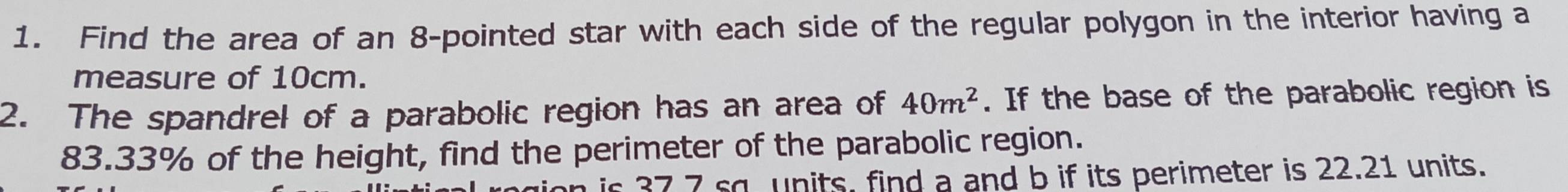 Find the area of an 8 -pointed star with each side of the regular polygon in the interior having a 
measure of 10cm. 
2. The spandrel of a parabolic region has an area of 40m^2. If the base of the parabolic region is
83.33% of the height, find the perimeter of the parabolic region. 
is 37 7 so units, find a and b if its perimeter is 22.21 units.