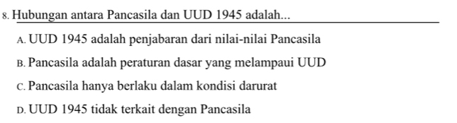 Hubungan antara Pancasila dan UUD 1945 adalah...
A. UUD 1945 adalah penjabaran dari nilai-nilai Pancasila
B. Pancasila adalah peraturan dasar yang melampaui UUD
c. Pancasila hanya berlaku dalam kondisi darurat
D. UUD 1945 tidak terkait dengan Pancasila