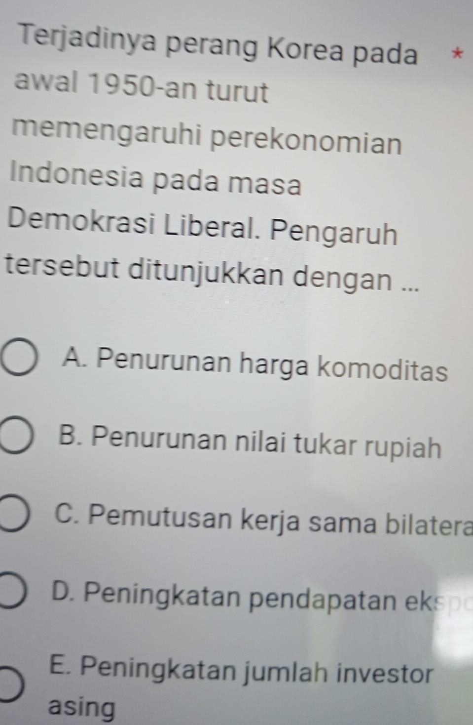 Terjadinya perang Korea pada €£ *
awal 1950-an turut
memengaruhi perekonomian
Indonesia pada masa
Demokrasi Liberal. Pengaruh
tersebut ditunjukkan dengan ...
A. Penurunan harga komoditas
B. Penurunan nilai tukar rupiah
C. Pemutusan kerja sama bilatera
D. Peningkatan pendapatan eksp
E. Peningkatan jumlah investor
asing