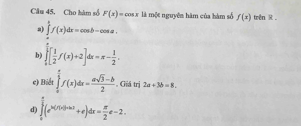 Cho hàm số F(x)=cos x là một nguyên hàm của hàm số f(x) trên R .
a) ∈tlimits _a^(bf(x)dx=cos b-cos a.
b) ∈tlimits _0^(frac π)2)[ 1/2 f(x)+2]dx=π - 1/2 .
c) Biết ∈tlimits _0^((frac π)6)f(x)dx= (asqrt(3)-b)/2 . Giá trị 2a+3b=8.
d) ∈tlimits _0^((frac π)2)(e^(ln (f(x))+ln 2)+e)dx= π /2 e-2.