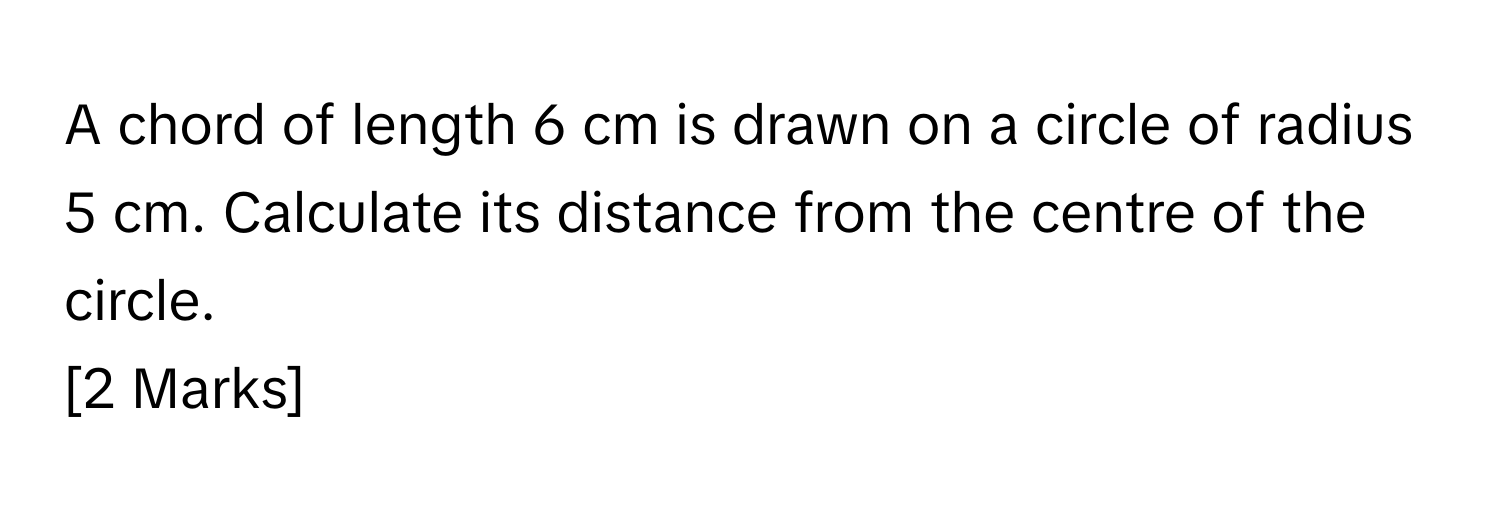 A chord of length 6 cm is drawn on a circle of radius 5 cm. Calculate its distance from the centre of the circle.
[2 Marks]