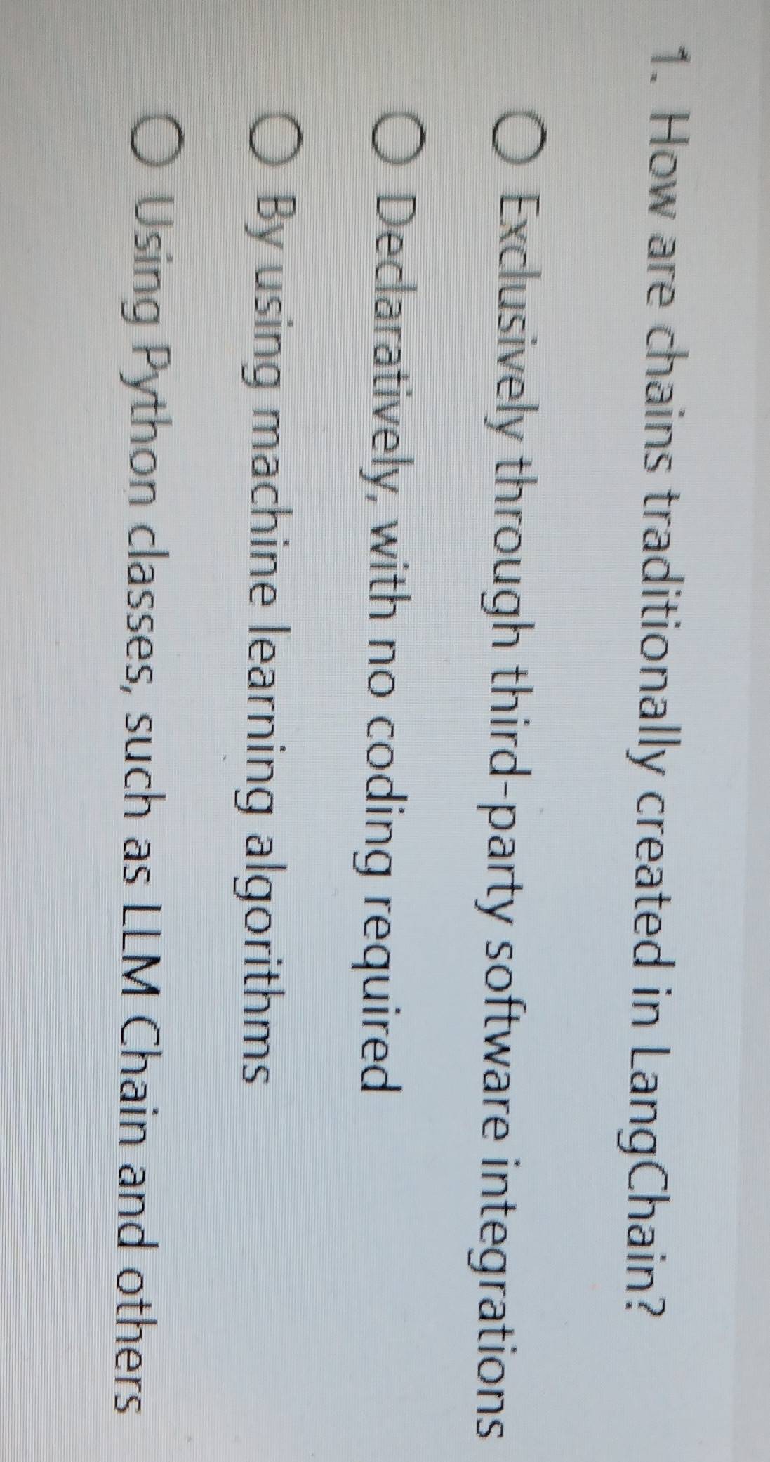 How are chains traditionally created in LangChain?
Exclusively through third-party software integrations
Declaratively, with no coding required
By using machine learning algorithms
Using Python classes, such as LLM Chain and others