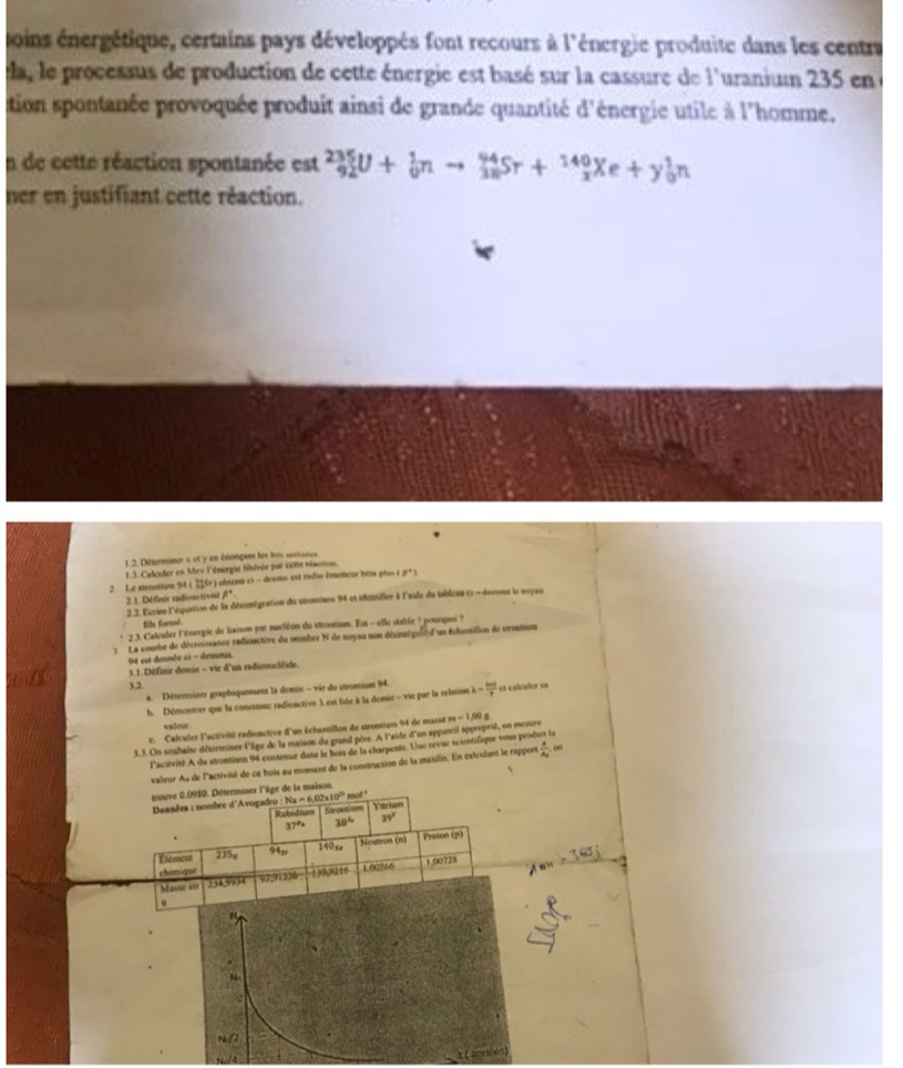soins énergétique, certains pays développés font recours à l'énergie produite dans les centra
ea, le processus de production de cette énergie est basé sur la cassure de l'uranium 235 en
tion spontanée provoquée produit ainsi de grande quantité d'énergie utile à l'homme.
In de cette réaction spontanée est _(92)^(235)U+_0^(1nto _(3n)^(94)Sr+_x^(140)Xe+y_0^1n
ner en justifiant cette réaction.
1.2. Déterminer s et y en énonpass les lots unitisées
1 .3. Calculer en Mev l'énergie libérée par cette réacnon
2. Le strontium 94 22^circ) S  obtenu ci - desnu est radio émeteur besa pis a^+1
2.1. Définir radioactivnl 8°
2.2. l'crire l'équation de la désintégration du strontion 94 et idfentifier à l'aide du tableau c - dessonx le moyau
fill formd.
2.3. Calculer l'énergie de liaison par nuciéon du strontiun. Est - elle stable ? pourquoi ?
3 La courbe de décroissance radionctive du membre N de noysu non désinatgour d'un échastilion de sroution
94 est donnée ci - dessous.
3.1.Définir demie - vie d'un radionucléide.
3.2
a. Déterminer graphiquement la demie - vie du strontium 94.
h. Démontrer que la consante radinactive X est liée à la demie - vie par la relation lambda = ln t/e  et calculer sa
valour 
e. Calculer l'activité radioactive d'un échantillon de strontiun 94 de masse m -1,00g
3.3. On souhaite déserminer l'iâge de la maison du grand père. A l'aide d'un appareil approprié, on mesore
l'activité A du strontiuon 94 contenue dans le bois de la charpente. Une revue scientifique vous prod .
valeur As de l'activité de ce bois au moment de la construction de la maison. En caloulant le rapport frac AA_2 on
trouve 0.0980. Déterminer l'âge de la maison 、
mot '
Deanées : nombre d'Avogadro : Na=6,02* 10^(23) Stpction Yarium
Stubidnam 39°
37° 38°
*
140xe
Étément 235o 94_3x Neutron (n) Proton (p)
chimique
d a n
Masse en 334,9934 93,91356 139,0216 1 00866 1,00728
.
N
.
N
/2
( prméses)