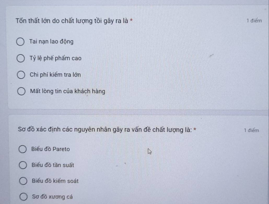 Tổn thất lớn do chất lượng tồi gây ra là * 1 điểm
Tai nạn lao động
Tỷ lệ phế phẩm cao
Chi phí kiểm tra lớn
Mất lòng tin của khách hàng
Sơ đồ xác định các nguyên nhân gây ra vấn đề chất lượng là: * 1 điểm
Biểu đồ Pareto
Biểu đồ tần suất
Biểu đồ kiểm soát
Sơ đồ xương cá