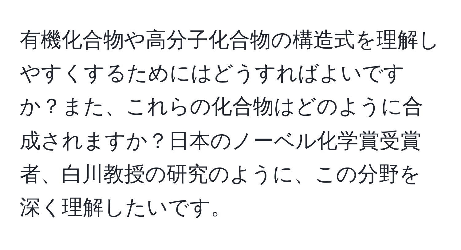 有機化合物や高分子化合物の構造式を理解しやすくするためにはどうすればよいですか？また、これらの化合物はどのように合成されますか？日本のノーベル化学賞受賞者、白川教授の研究のように、この分野を深く理解したいです。