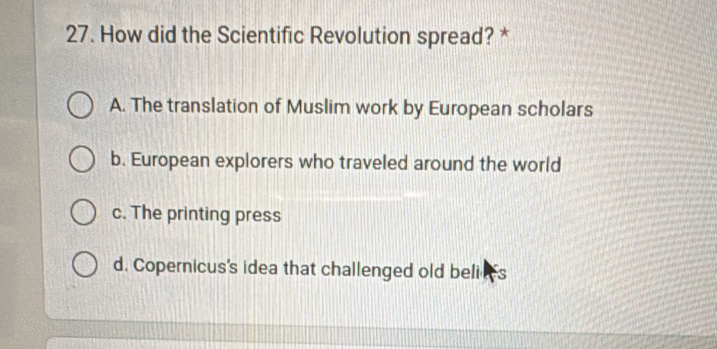 How did the Scientific Revolution spread? *
A. The translation of Muslim work by European scholars
b. European explorers who traveled around the world
c. The printing press
d. Copernicus's idea that challenged old beli ns