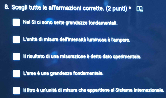 Scegli tutte le affermazioni corrette. (2 punti) *
Nel Si ci sono sette grandezze fondamentali.
L'unità di misura dell'intensità luminosa è l'ampere.
Il risultato di una misurazione è detto dato sperimentale.
L'area è una grandezza fondamentale.
Il litro è un'unità di misura che appartiene al Sistera Internazionale.