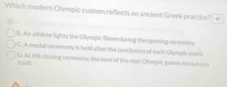 Which modern Olympic custom reflects an ancient Greek practice?
B. An athlete lights the Olympic flame during the opening ceromony
C. A medal ceremony is held after the conclusion of each Olympic event.
D. At the closing ceremony, the host of the next Olympic games introduces
itself.