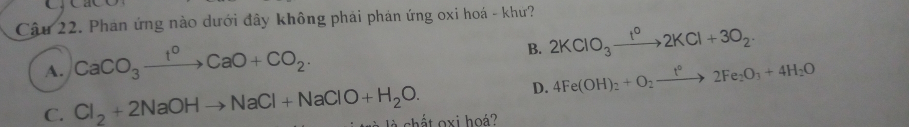 Phan ứng nào dưới đây không phái phán ứng oxi hoá - khứ?
A. CaCO_3xrightarrow t^0CaO+CO_2.
B. 2KClO_3xrightarrow t^02KCl+3O_2·
D. 4Fe(OH)_2+O_2xrightarrow t°2Fe_2O_3+4H_2O
C. Cl_2+2NaOHto NaCl+NaClO+H_2O. t c h ấ t oxi ho?