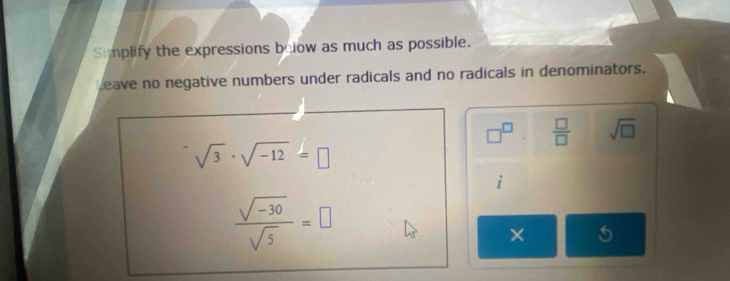 Simplify the expressions below as much as possible. 
Leave no negative numbers under radicals and no radicals in denominators.
□^(□)  □ /□   sqrt(□ )
sqrt(3)· sqrt(-12)=□
 (sqrt(-30))/sqrt(5) =□
× 5