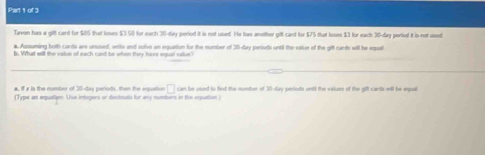 Tavon has a gift card for $85 that loses $3 50 for each 30-day period it is not used. He has another gift card for $75 that loses $3 for each 30-day peried it is not used 
a. Assuming both cards are unused, xrite and solve an equation for the number of 30-day periods until the value of the gifl cards will be equal 
b. What will the valus of each card be when they have equal value? 
a. If x is the number of 30-day periods, then the equation □ can be used to find the number of 30-day perods until the values of the gift cards will be equal 
(Type an equation. Use integers or decimals for any numbers in the equation )