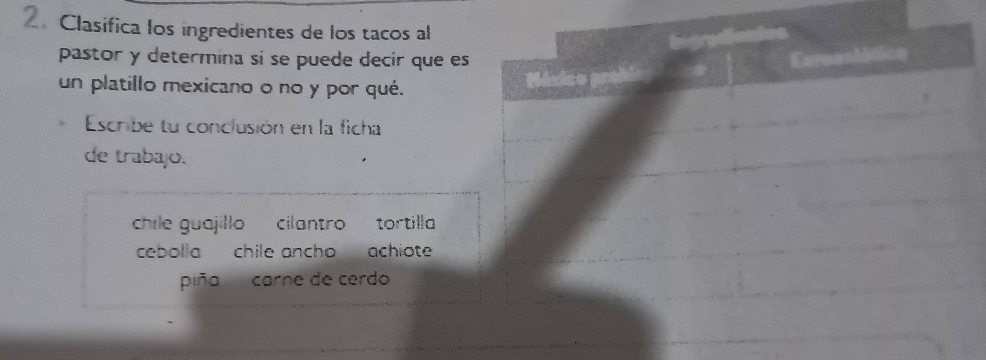 Clasifica los ingredientes de los tacos al 
pastor y determina si se puede decír que es 
un platillo mexicano o no y por qué. 
Escribe tu conclusión en la ficha 
de trabajo. 
chile guajillo cilantro tortilla 
cebolla chile ancho achiote 
piña carne de cerdo