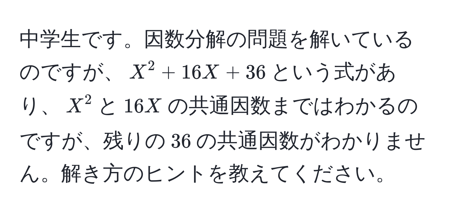 中学生です。因数分解の問題を解いているのですが、$X^2 + 16X + 36$という式があり、$X^2$と$16X$の共通因数まではわかるのですが、残りの$36$の共通因数がわかりません。解き方のヒントを教えてください。